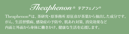 Theaphenonは、茶研究・原事務所 原征彦が茶葉から抽出した成分です。がん、生活習慣病、感染症の予防や、肌あれ対策、消臭効果など内面と外面から身体に働きかけ、健康な生活を応援します。